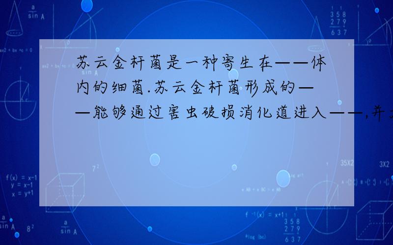 苏云金杆菌是一种寄生在——体内的细菌.苏云金杆菌形成的——能够通过害虫破损消化道进入——,并大量繁致使害虫死亡；他形成的——是一种毒性很强的蛋白质晶体,能使害虫——致死.目