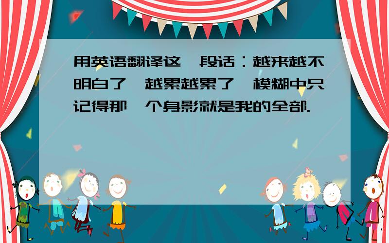 用英语翻译这一段话：越来越不明白了,越累越累了,模糊中只记得那一个身影就是我的全部.