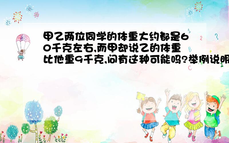 甲乙两位同学的体重大约都是60千克左右,而甲却说乙的体重比他重9千克,问有这种可能吗?举例说明.