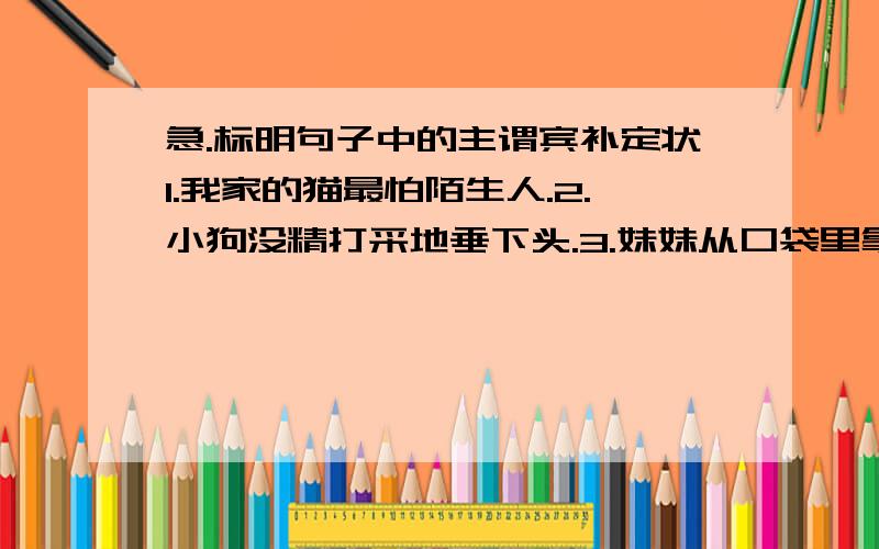 急.标明句子中的主谓宾补定状1.我家的猫最怕陌生人.2.小狗没精打采地垂下头.3.妹妹从口袋里拿出糖果.4.祖父正在找50年前的照片.一定标明主语 谓语 宾语 补语 定语 状语！