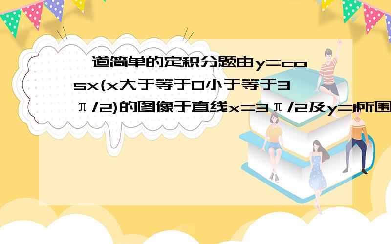 一道简单的定积分题由y=cosx(x大于等于0小于等于3π/2)的图像于直线x=3π/2及y=1所围成的封闭图形的面积是多少?一步解和分部解怎么解∫(1-cosx) dx应该等于x-sinx吧？算出来是2π/3 1与正确答案一