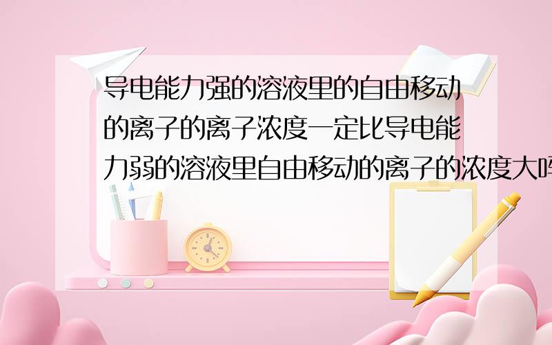 导电能力强的溶液里的自由移动的离子的离子浓度一定比导电能力弱的溶液里自由移动的离子的浓度大吗?具体点的！