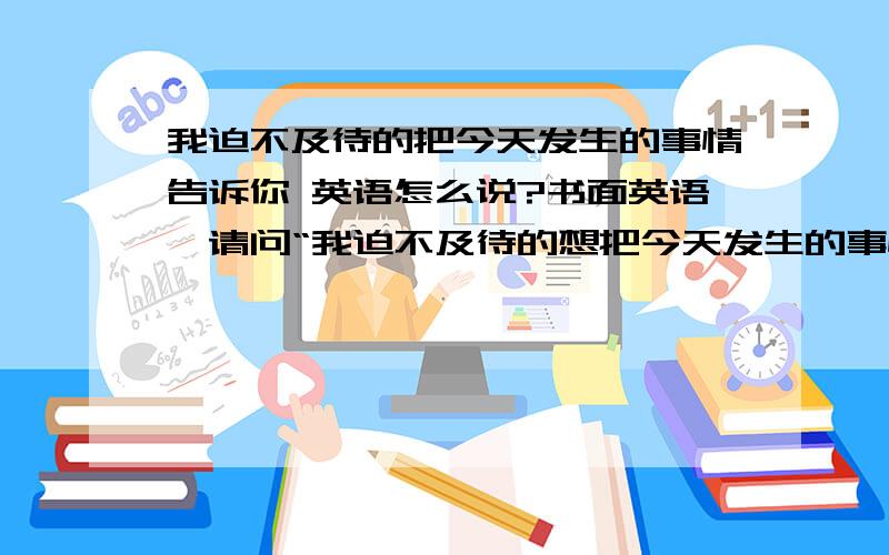 我迫不及待的把今天发生的事情告诉你 英语怎么说?书面英语,请问“我迫不及待的想把今天发生的事情告诉你”英语怎么说?需求纯手工的,不要机器的谢谢啊~