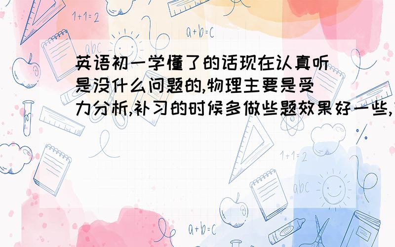 英语初一学懂了的话现在认真听是没什么问题的,物理主要是受力分析,补习的时候多做些题效果好一些,有能力请个家教,买本好点的参考书做题是必须的不是，手机给一个人的回答补充，