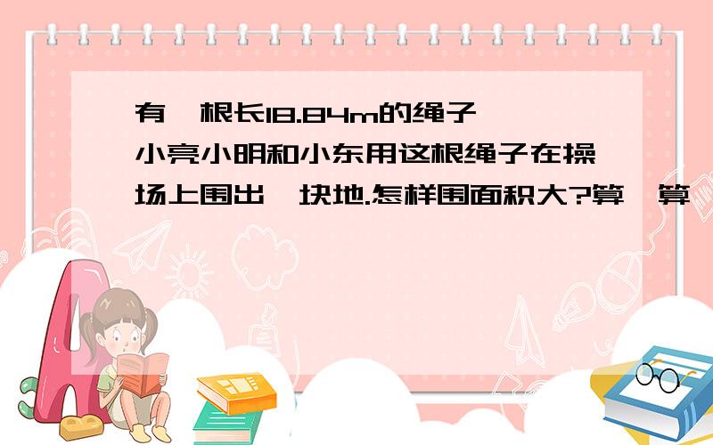 有一根长18.84m的绳子,小亮小明和小东用这根绳子在操场上围出一块地.怎样围面积大?算一算,画一画