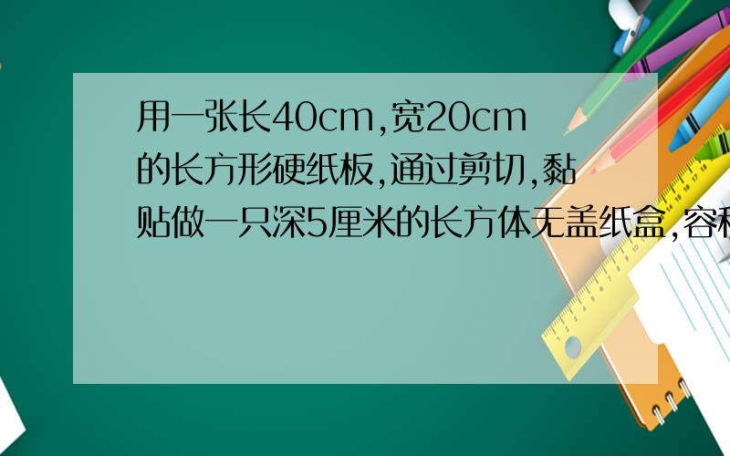 用一张长40cm,宽20cm的长方形硬纸板,通过剪切,黏贴做一只深5厘米的长方体无盖纸盒,容积最大是多少?