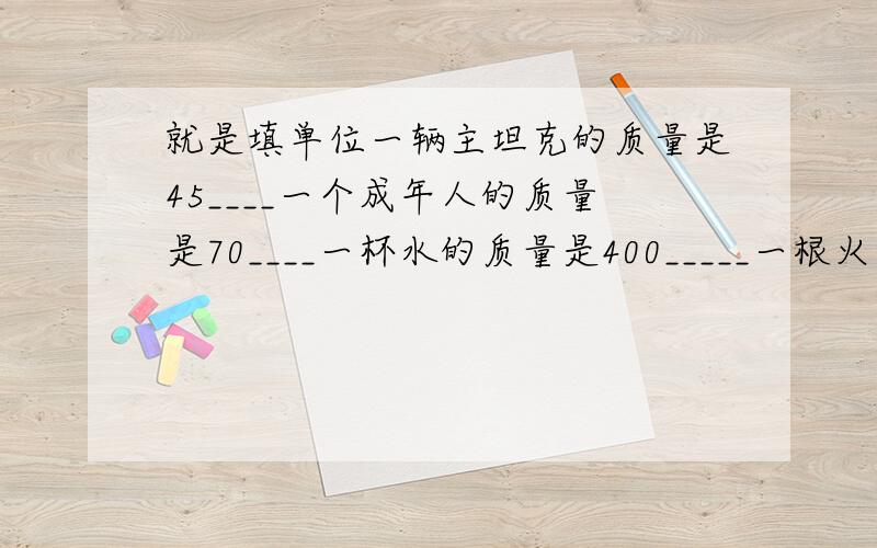 就是填单位一辆主坦克的质量是45____一个成年人的质量是70____一杯水的质量是400_____一根火柴的质量是60____