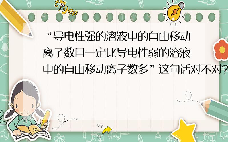 “导电性强的溶液中的自由移动离子数目一定比导电性弱的溶液中的自由移动离子数多”这句话对不对?