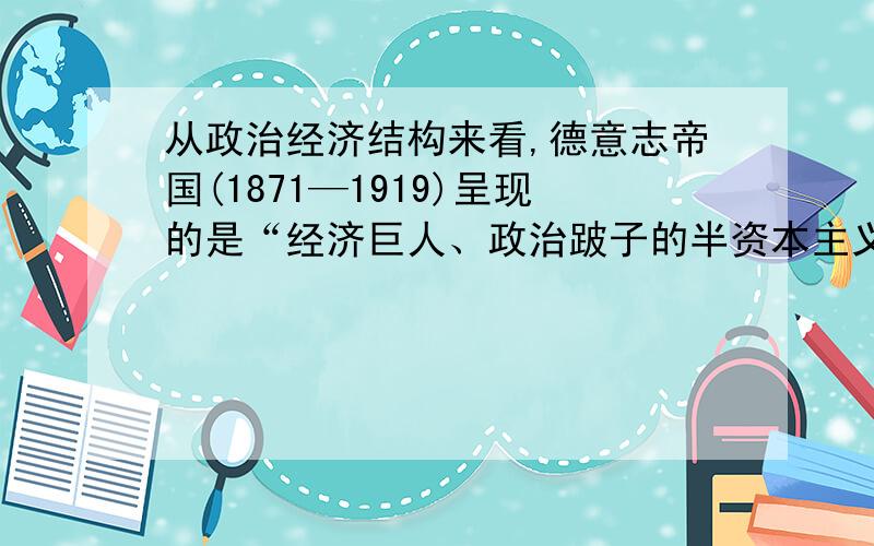 从政治经济结构来看,德意志帝国(1871—1919)呈现的是“经济巨人、政治跛子的半资本主义或者说半专制主义的社会形态”.以下能支撑这一观点的史实不包括 A.德意志工业化进程加快 B.皇帝拥