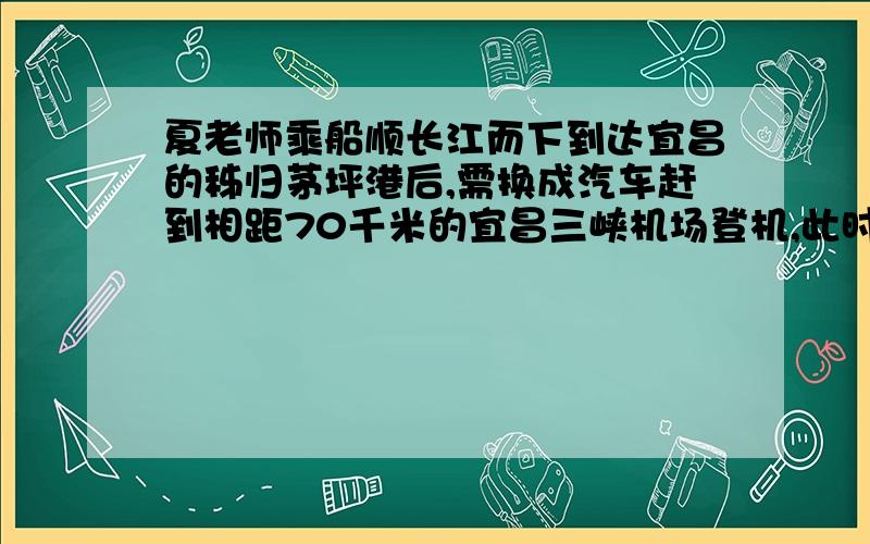 夏老师乘船顺长江而下到达宜昌的秭归茅坪港后,需换成汽车赶到相距70千米的宜昌三峡机场登机,此时距登机时间还有5小时,经了解汽车又秭归茅坪港驶往宜昌三峡机场的平均速度是50千米/时.