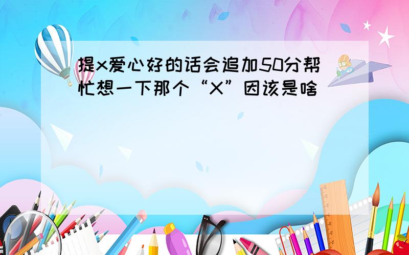 提x爱心好的话会追加50分帮忙想一下那个“X”因该是啥