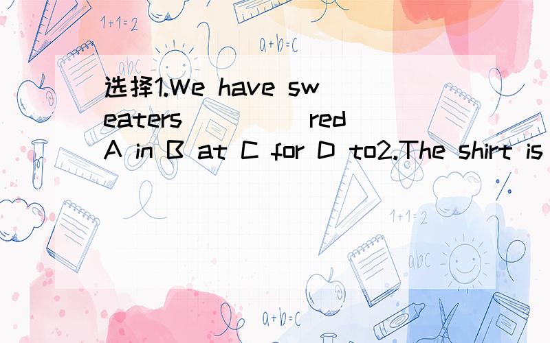 选择1.We have sweaters_____redA in B at C for D to2.The shirt is ok.I'll_____itA spell B eat C take D play3.You can buy things_______the shop next our school.A to B on C about D from