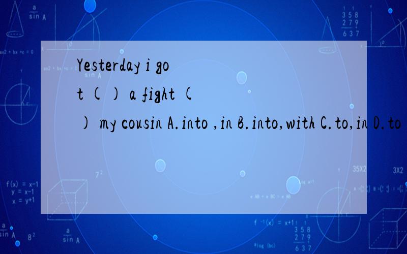 Yesterday i got () a fight () my cousin A.into ,in B.into,with C.to,in D.to ,at