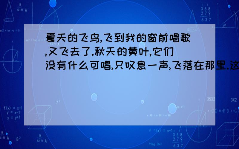 夏天的飞鸟,飞到我的窗前唱歌,又飞去了.秋天的黄叶,它们没有什么可唱,只叹息一声,飞落在那里.这句话的作者