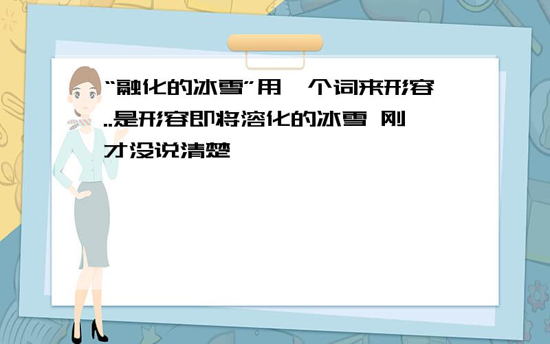 “融化的冰雪”用一个词来形容..是形容即将溶化的冰雪 刚才没说清楚