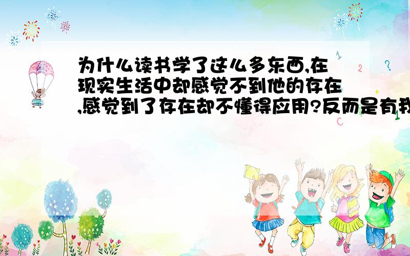 为什么读书学了这么多东西,在现实生活中却感觉不到他的存在,感觉到了存在却不懂得应用?反而是有我许多了解却又很重要的东西