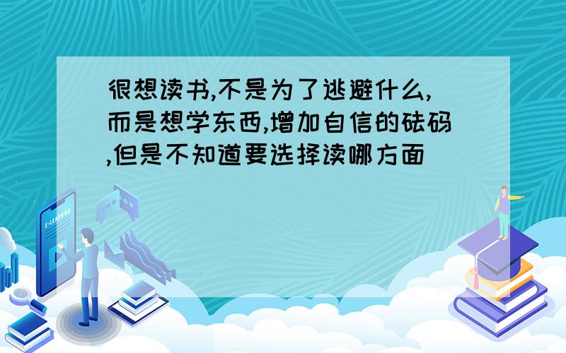 很想读书,不是为了逃避什么,而是想学东西,增加自信的砝码,但是不知道要选择读哪方面