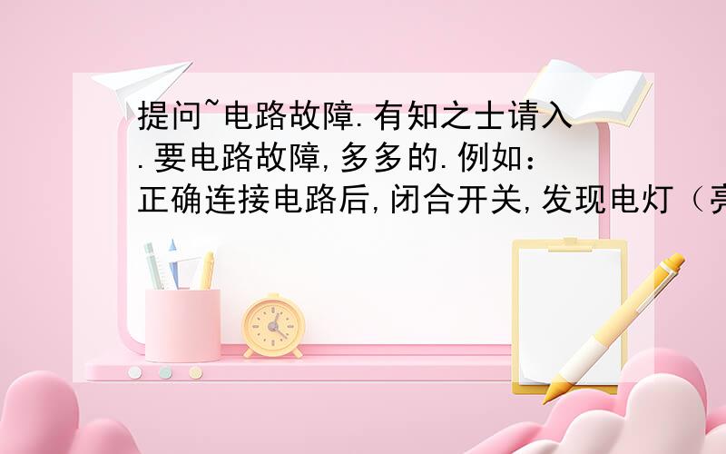 提问~电路故障.有知之士请入.要电路故障,多多的.例如：正确连接电路后,闭合开关,发现电灯（亮/不亮） 电压表（有/无）示数 ,电流表(有/无）示数 原因：.（断路/短路/.） 分析：因为.要多