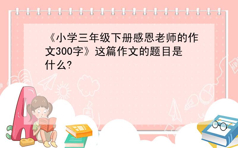 《小学三年级下册感恩老师的作文300字》这篇作文的题目是什么?