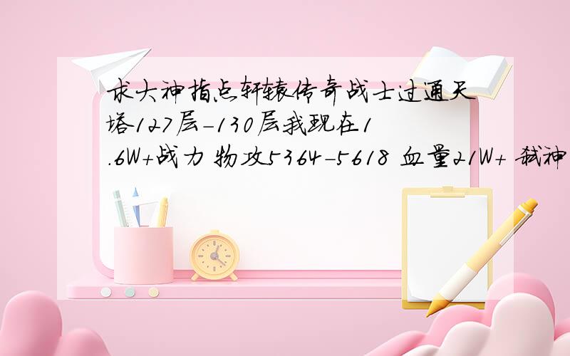 求大神指点轩辕传奇战士过通天塔127层-130层我现在1.6W+战力 物攻5364-5618 血量21W+ 弑神奥义 挑杀 石肤 战争践踏 千军破 物强物抗 30 64 魔强魔抗 30 56 127 我进去最多打死2只我蓝 5.8W+