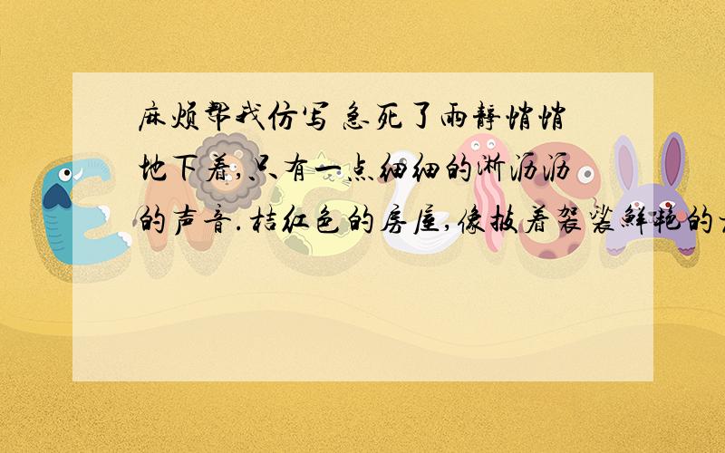 麻烦帮我仿写 急死了雨静悄悄地下着,只有一点细细的淅沥沥的声音.桔红色的房屋,像披着袈裟鲜艳的老僧,垂头合目,受着雨底的洗礼.那潮湿的红砖,发出有刺激的猪血的颜色和墙下绿油油的