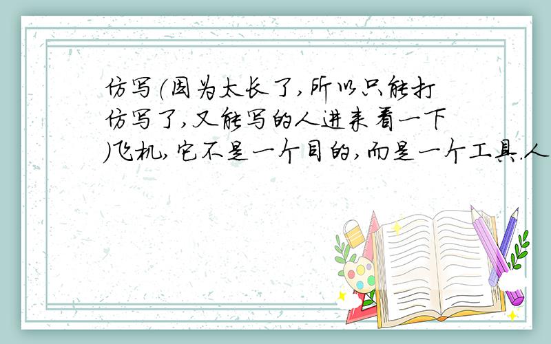 仿写（因为太长了,所以只能打仿写了,又能写的人进来看一下）飞机,它不是一个目的,而是一个工具.人们并不是为了飞机而去冒生命危险,同样农人也不是为了犁铧才去耕种.