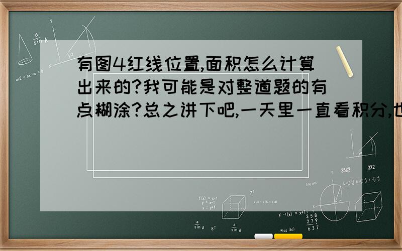 有图4红线位置,面积怎么计算出来的?我可能是对整道题的有点糊涂?总之讲下吧,一天里一直看积分,也动笔做了下,现在脑子也都是僵住的..忙烦你了,