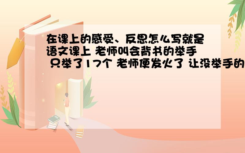 在课上的感受、反思怎么写就是语文课上 老师叫会背书的举手 只举了17个 老师便发火了 让没举手的人 一节课都把书合上!不给看书 写字 就坐着!就教17 个同学上课!然后让其他同学写这节课