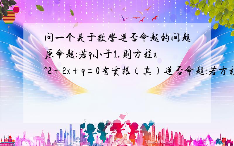 问一个关于数学逆否命题的问题原命题：若q小于1,则方程x^2+2x+q=0有实根（真）逆否命题：若方程x^2+2x+q=0没有实根,则q大于等于1（假）原命题和逆否命题不是有相同的真假性吗?那么逆否命题