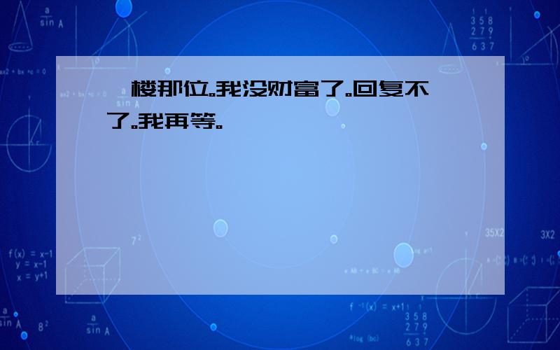 一楼那位。我没财富了。回复不了。我再等。