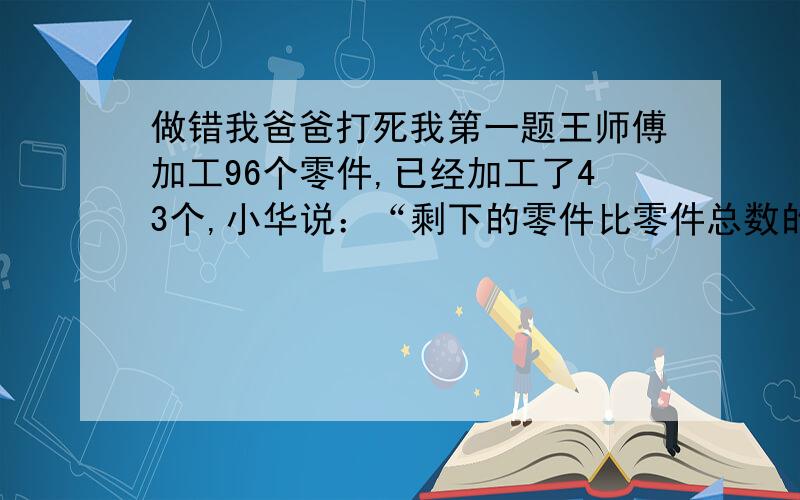 做错我爸爸打死我第一题王师傅加工96个零件,已经加工了43个,小华说：“剩下的零件比零件总数的四分之三少15个.”小新说：“剩下的零件比零件总数的二分之一多5个”他们俩谁说得对第二