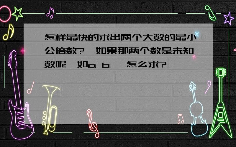 怎样最快的求出两个大数的最小公倍数?,如果那两个数是未知数呢,如a b ,怎么求?