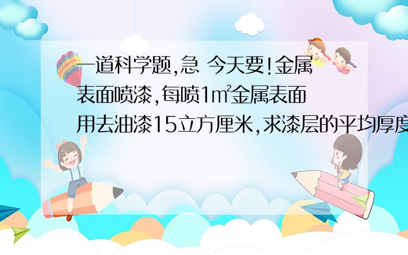 一道科学题,急 今天要!金属表面喷漆,每喷1㎡金属表面 用去油漆15立方厘米,求漆层的平均厚度.是 150