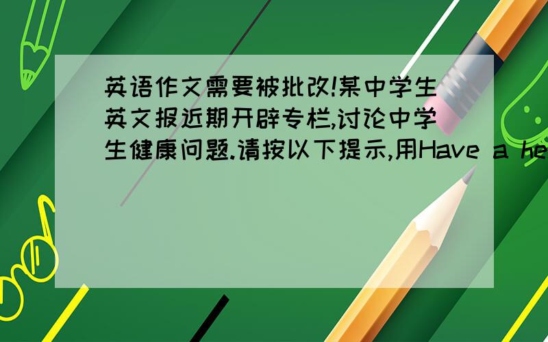 英语作文需要被批改!某中学生英文报近期开辟专栏,讨论中学生健康问题.请按以下提示,用Have a healthy lifestyle 为题为专栏写一篇稿：1.健康之重要人人皆知.2.许多年青少年不注重健康问题,尤