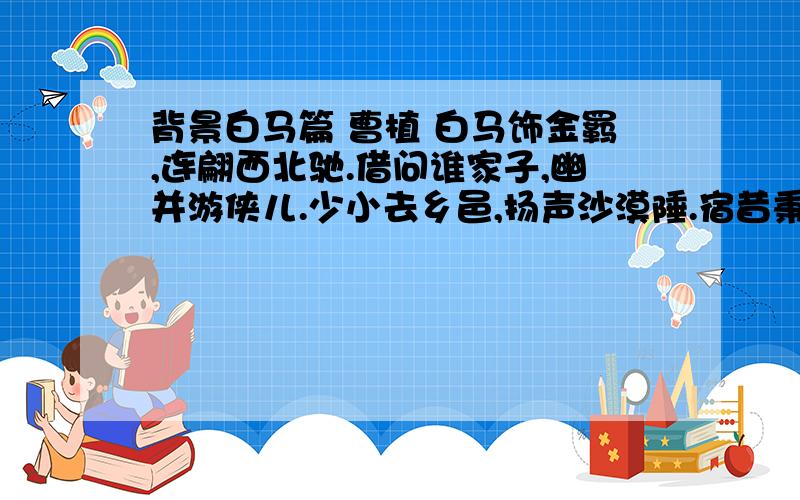 背景白马篇 曹植 白马饰金羁,连翩西北驰.借问谁家子,幽并游侠儿.少小去乡邑,扬声沙漠陲.宿昔秉良弓,楛矢何参差.控弦破左的,右发摧月支.仰手接飞猱,俯身散马蹄.狡捷过猴猿,勇剽若豹螭.边