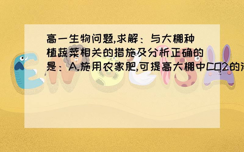 高一生物问题,求解：与大棚种植蔬菜相关的措施及分析正确的是：A.施用农家肥,可提高大棚中CO2的浓度B.加大蔬菜的种植密度,可不断提高蔬菜的产量C.阴雨天适当提高大棚内温度,可明显增加