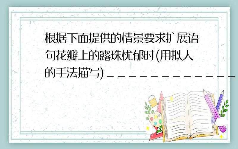 根据下面提供的情景要求扩展语句花瓣上的露珠忧郁时(用拟人的手法描写)______________________________________________________________花瓣上的露珠高兴时(用比喻的手法描写)_____________________________________