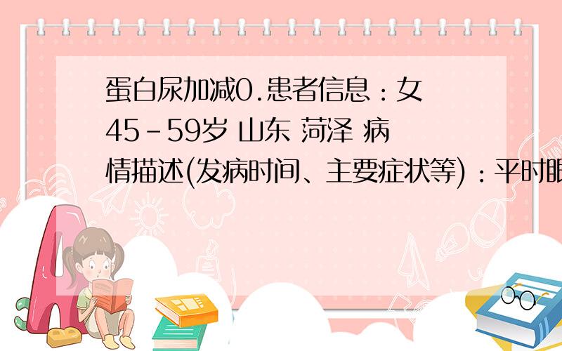 蛋白尿加减0.患者信息：女 45-59岁 山东 菏泽 病情描述(发病时间、主要症状等)：平时眼睛发涩,有时候头晕,另外双手无力,腰部偶尔轻微疼痛,饮食很正常,其它也很正常,蛋白定量是1.57克尿常