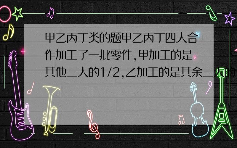 甲乙丙丁类的题甲乙丙丁四人合作加工了一批零件,甲加工的是其他三人的1/2,乙加工的是其余三人的1/5,丁加工了30个,这批零件共几个?