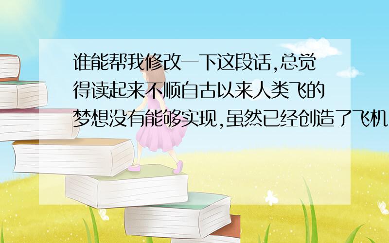 谁能帮我修改一下这段话,总觉得读起来不顺自古以来人类飞的梦想没有能够实现,虽然已经创造了飞机,但我相信人类“飞天”的梦想一定能够实现,科学家们还会继续努力,争取创造奇迹.