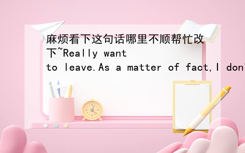 麻烦看下这句话哪里不顺帮忙改下~Really want to leave.As a matter of fact,I don't want to leave.I don't want to stay in this place.Place may be bad.