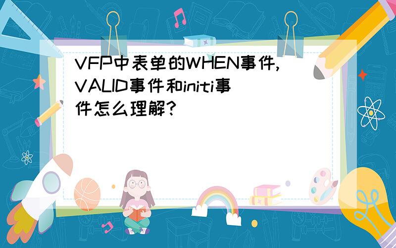 VFP中表单的WHEN事件,VALID事件和initi事件怎么理解?