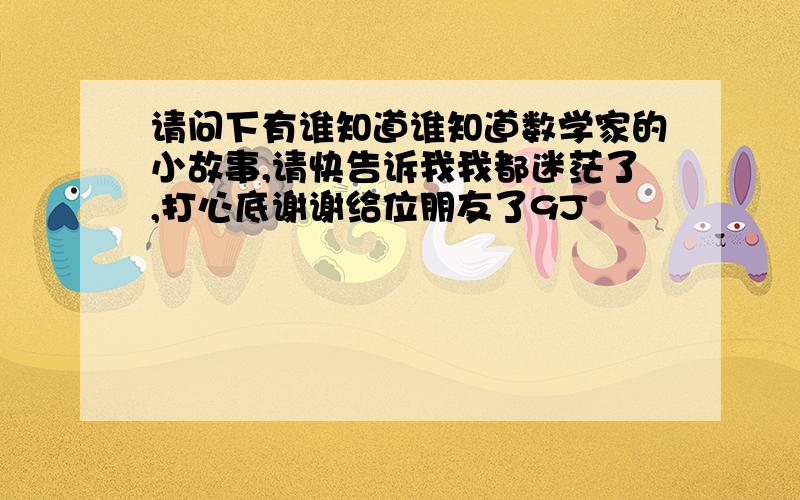 请问下有谁知道谁知道数学家的小故事,请快告诉我我都迷茫了,打心底谢谢给位朋友了9J