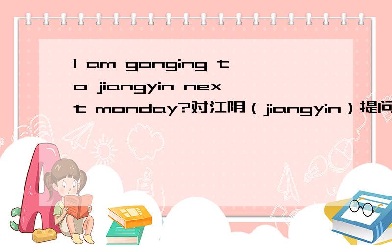 I am gonging to jiangyin next monday?对江阴（jiangyin）提问（）（）（）（）next monday