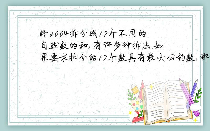 将2004拆分成17个不同的自然数的和,有许多种拆法.如果要求拆分的17个数具有最大公约数,那么这样的17个……数中,最大的数最小应该是多少?