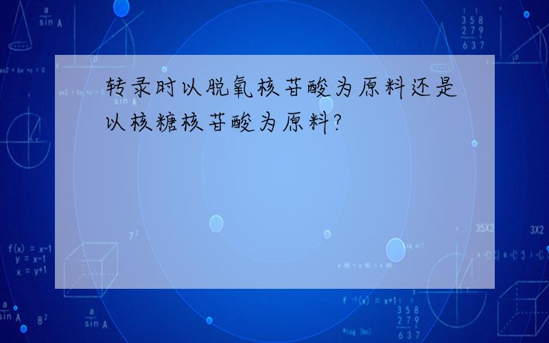 转录时以脱氧核苷酸为原料还是以核糖核苷酸为原料?