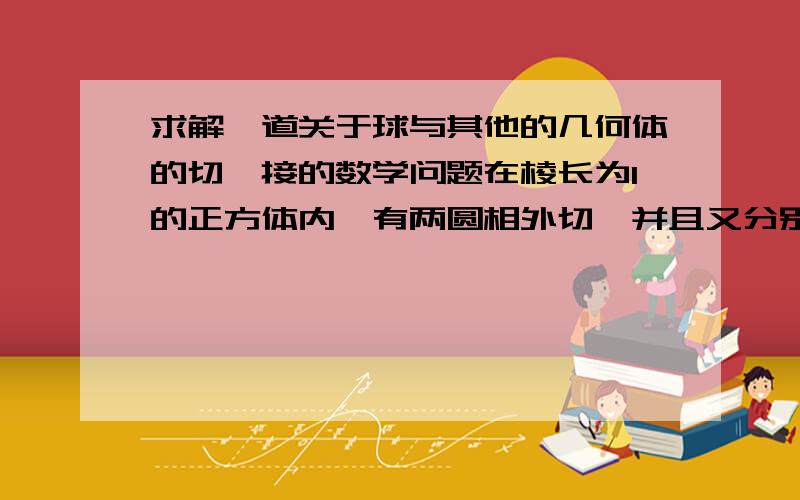 求解一道关于球与其他的几何体的切,接的数学问题在棱长为1的正方体内,有两圆相外切,并且又分别与正方体相切.（1）求两圆半径之和；（2）球的半径是多少时,两球体积之和最小.要求：方