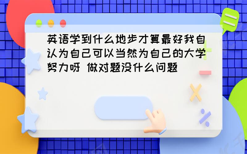 英语学到什么地步才算最好我自认为自己可以当然为自己的大学努力呀 做对题没什么问题