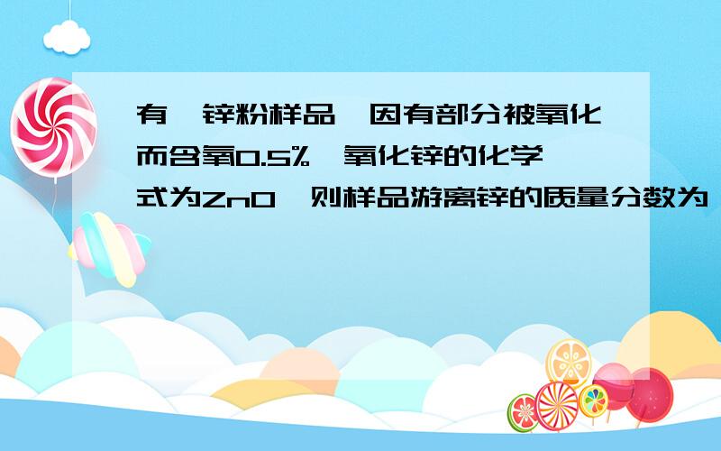 有一锌粉样品,因有部分被氧化而含氧0.5%,氧化锌的化学式为ZnO,则样品游离锌的质量分数为