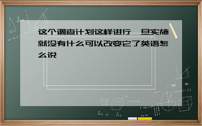 这个调查计划这样进行一旦实施就没有什么可以改变它了英语怎么说